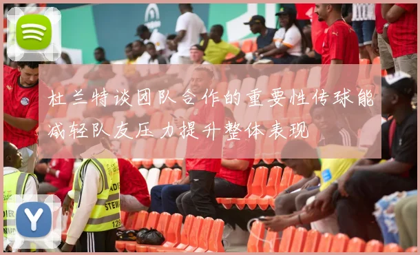 杜兰特谈团队合作的重要性传球能减轻队友压力提升整体表现