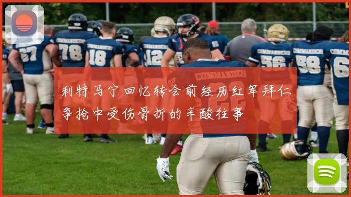 利特马宁回忆转会前经历红军拜仁争抢中受伤骨折的辛酸往事