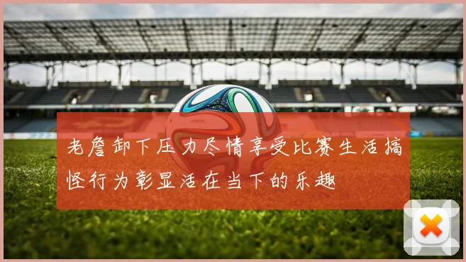 老詹卸下压力尽情享受比赛生活搞怪行为彰显活在当下的乐趣
