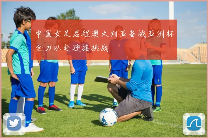 中国女足启程澳大利亚备战亚洲杯全力以赴迎接挑战