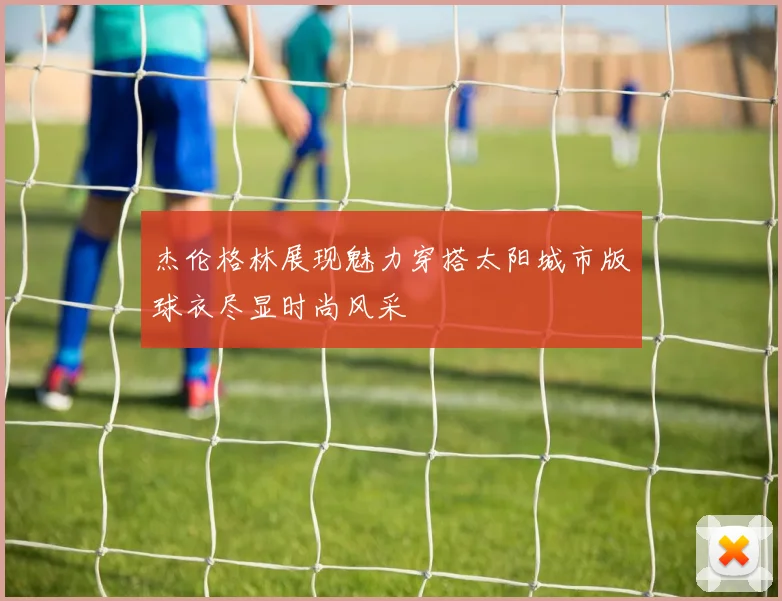 杰伦格林展现魅力穿搭太阳城市版球衣尽显时尚风采