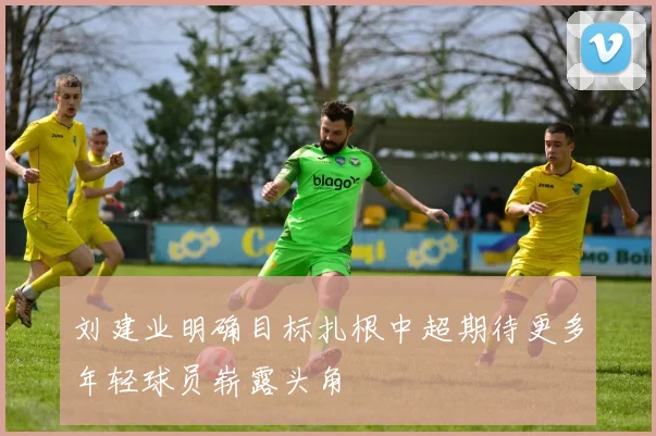 刘建业明确目标扎根中超期待更多年轻球员崭露头角