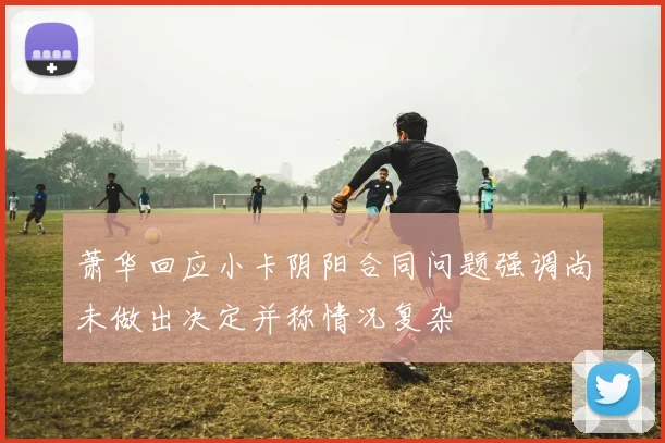 萧华回应小卡阴阳合同问题强调尚未做出决定并称情况复杂