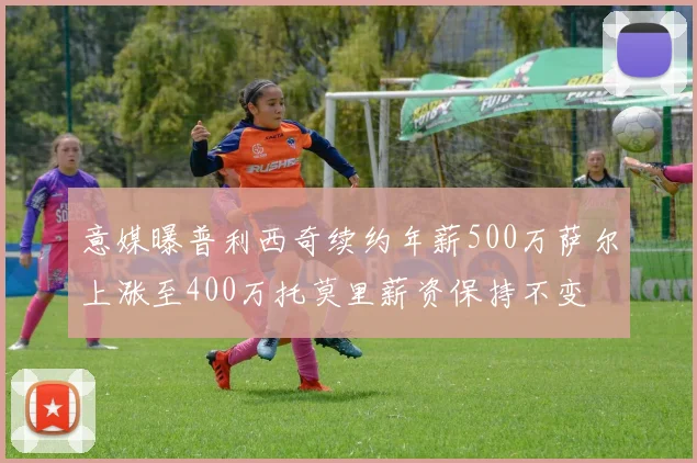 意媒曝普利西奇续约年薪500万萨尔上涨至400万托莫里薪资保持不变