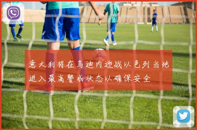 意大利将在乌迪内迎战以色列当地进入最高警戒状态以确保安全