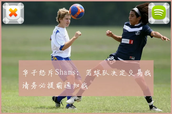 华子怒斥Shams：若球队决定交易我请务必提前通知我