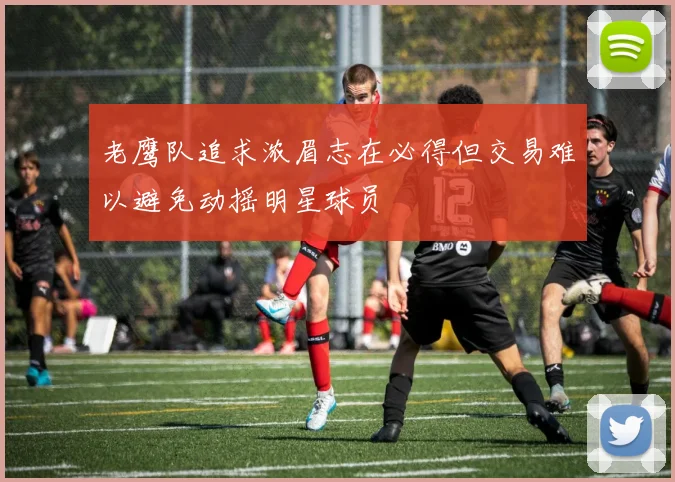 老鹰队追求浓眉志在必得但交易难以避免动摇明星球员