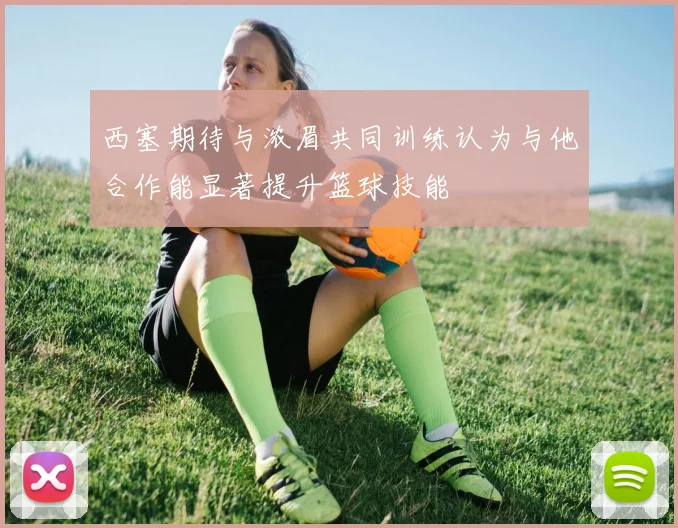 西塞期待与浓眉共同训练认为与他合作能显著提升篮球技能