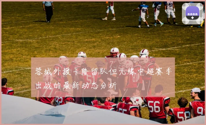 蓉城外援卡隆留队但无缘中超赛季出战的最新动态分析