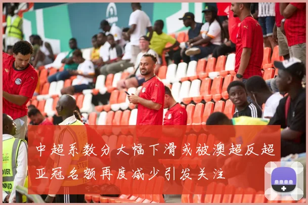 中超系数分大幅下滑或被澳超反超亚冠名额再度减少引发关注