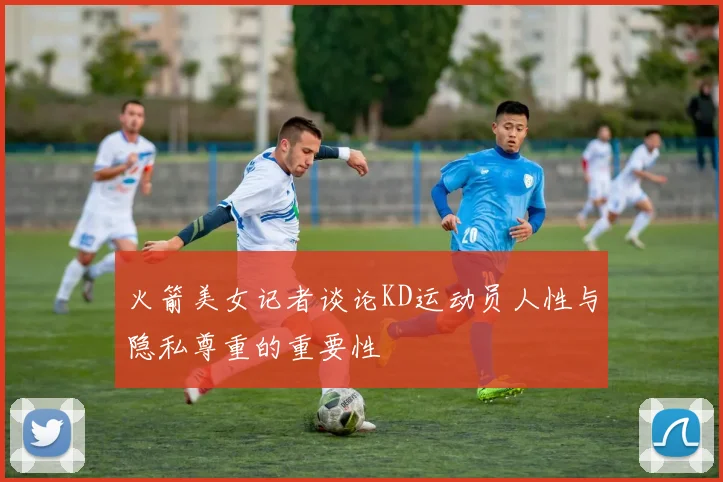 火箭美女记者谈论KD运动员人性与隐私尊重的重要性