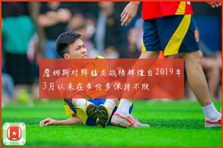 詹姆斯对阵猛龙战绩辉煌自2019年3月以来在多伦多保持不败