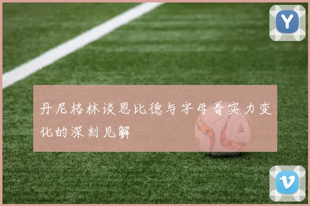 丹尼格林谈恩比德与字母哥实力变化的深刻见解