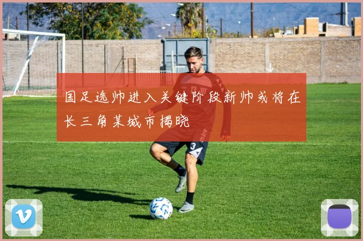 国足选帅进入关键阶段新帅或将在长三角某城市揭晓