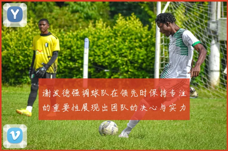 谢泼德强调球队在领先时保持专注的重要性展现出团队的决心与实力