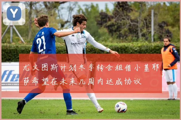 尤文图斯计划冬季转会租借小基耶萨希望在未来几周内达成协议