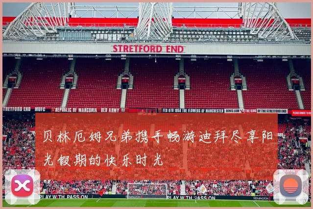 贝林厄姆兄弟携手畅游迪拜尽享阳光假期的快乐时光