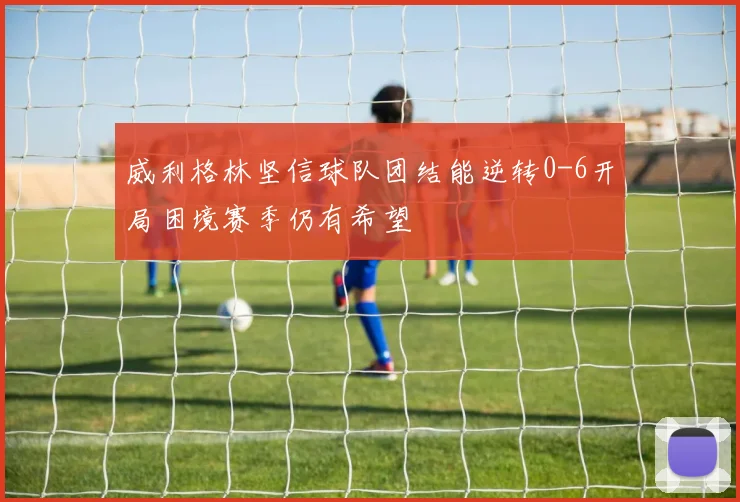 威利格林坚信球队团结能逆转0-6开局困境赛季仍有希望