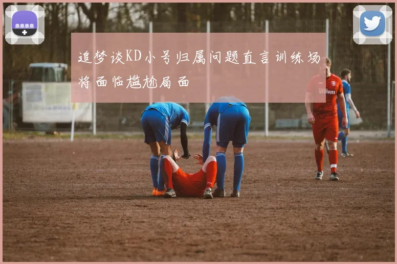 追梦谈KD小号归属问题直言训练场将面临尴尬局面