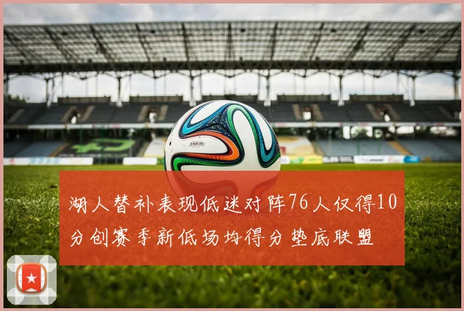 湖人替补表现低迷对阵76人仅得10分创赛季新低场均得分垫底联盟