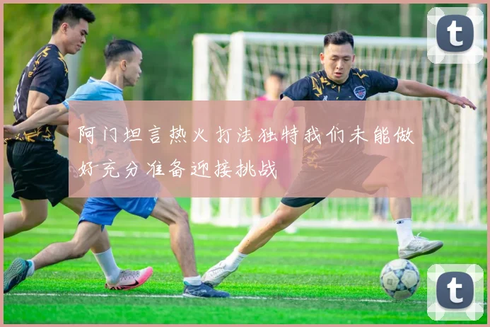 阿门坦言热火打法独特我们未能做好充分准备迎接挑战