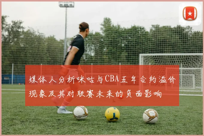 媒体人分析咪咕与CBA五年合约溢价现象及其对联赛未来的负面影响